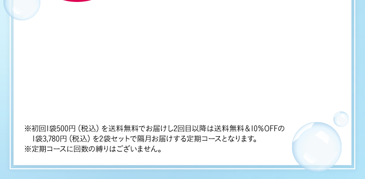 ※初回1袋500円(税込)を送料無料でお届けし2回目以降は送料無料&10％OFFの1袋3,780円(税込)を2袋セットで隔月お届けする定期コースとなります。 ※定期コースに回数の縛りはございません。