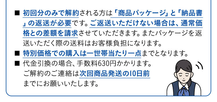 ■初回分のみで解約される方は「商品パッケージ」と「納品書」の返送が必要です。ご返送いただけない場合は、通常価格との差額を請求させていただきます。またパッケージを返送いただく際の送料はお客様負担になります。 ■特別価格での購入は一世帯当たり一点までとなります。 ■代金引換の場合、手数料630円かかります。ご解約のご連絡は次回商品発送の10日前までにお願いいたします。