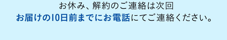 お休み、解約のご連絡は次回お届けの10日前までにお電話にてご連絡ください。