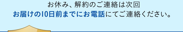 お休み、解約のご連絡は次回お届けの10日前までにお電話にてご連絡ください。