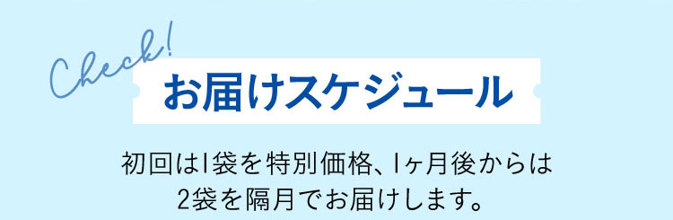 Check！ お届けスケジュール 初回は1袋を特別価格、1ヶ月後からは2袋を隔月でお届けします。