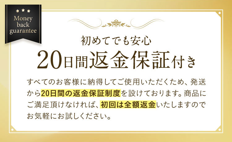 Money back guarantee 初めてでも安心 20日間返金保証付き すべてのお客様に納得してご使用いただくため、発送から20日間の返金保証制度を設けております。商品にご満足頂けなければ、初回は全額返金いたしますのでお気軽にお試しください。