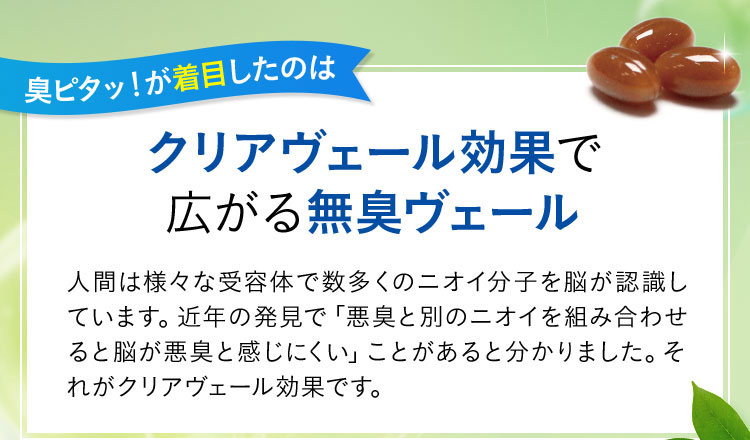 臭ピタッ！が着目したのは クリアヴェール効果で広がる無臭ヴェール 人間は様々な受容体で数多くのニオイ分子を脳が認識しています。近年の発見で「悪臭と別のニオイを組み合わせると脳が悪臭と感じにくい」ことがあると分かりました。それがクリアヴェール効果です。