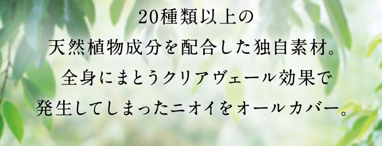 20種類以上の 天然植物成分を配合した独自素材。全身にまとうクリアヴェール効果で発生してしまったニオイをオールカバー。