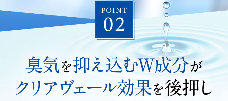 POINT 02 臭気を抑え込むW成分がクリアヴェール効果を後押し