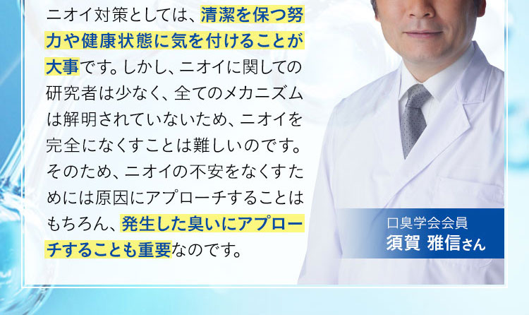 ニオイ対策としては、清潔を保つ努力や健康状態に気を付けることが大事です。しかし、ニオイに関しての研究者は少なく、全てのメカニズムは解明されていないため、ニオイを完全になくすことは難しいのです。そのため、ニオイの不安をなくすためには原因にアプローチすることはもちろん、発生した臭いにアプローチすることも重要なのです。 口臭学会会員 須賀 雅信さん