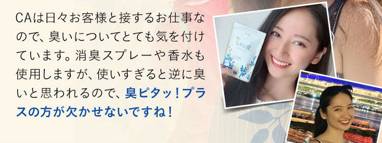 CAは日々お客様と接するお仕事なので、臭いについてとても気を付けています。消臭スプレーや香水も使用しますが、使いすぎると逆に臭いと思われるので、臭ピタッ！プラスの方が欠かせないですね！