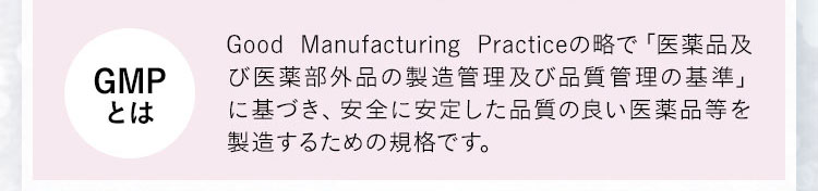 GMPとは Good Manufacturing Practiceの略で「医薬品及び医薬部外品の製造管理及び品質管理の基準」に基づき、安全に安定した品質の良い医薬品等を製造するための規格です