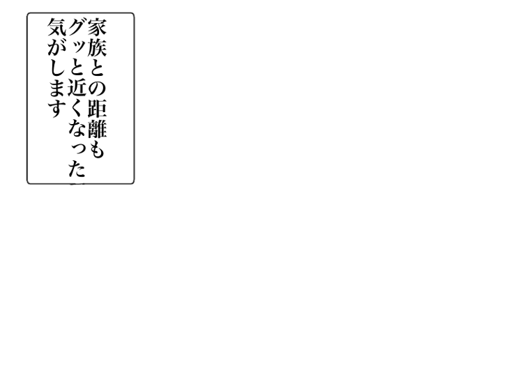 家族との距離もグッと近くなった気がします