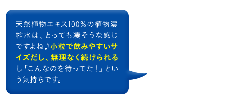 天然植物エキス100％の植物濃縮水は、とっても凄そうな感じですよね 小粒で飲みやすいサイズだし、無理なく続けられるし「こんなのを待ってた！」という気持ちです。