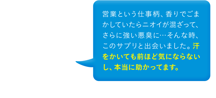 営業という仕事柄、香りでごまかしていたらニオイが混ざって、さらに強い悪臭に…そんな時、このサプリと出会いました。汗をかいても前ほど気にならないし、本当に助かってます。