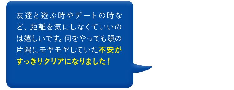 友達と遊ぶ時やデートの時など、距離を気にしなくていいのは嬉しいです。何をやっても頭の片隅にモヤモヤしていた不安がすっきりクリアになりました！